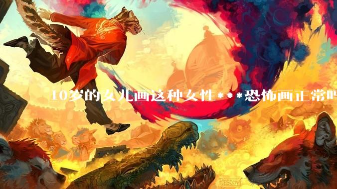 10岁的女儿画这种女性***恐怖画正常吗？