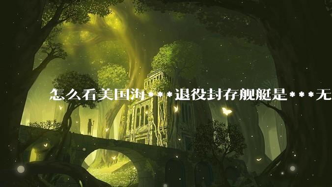 怎么看美国海***退役封存舰艇是***无敌舰队，真的修修就能重振雄风纵横四海？